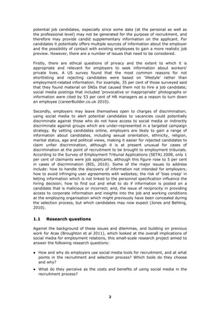potential job candidates, especially since some data (at the personal as well as
the professional level) may not be generated for the purpose of recruitment, and
therefore may provide candid supplementary information on the applicant. For
candidates it potentially offers multiple sources of information about the employer
and the possibility of contact with existing employees to gain a more realistic job
preview. However, there are a number of issues that need to be considered.
Firstly, there are ethical questions of privacy and the extent to which it is
appropriate and relevant for employers to seek information about workers’
private lives. A US survey found that the most common reasons for not
shortlisting and rejecting candidates were based on ‘lifestyle’ rather than
employment-related information. For example, 35 per cent of those surveyed said
that they found material on SNSs that caused them not to hire a job candidate;
social media postings that included 'provocative or inappropriate' photographs or
information were cited by 53 per cent of HR managers as a reason to turn down
an employee (careerBuilder.co.uk 2010).
Secondly, employers may leave themselves open to charges of discrimination;
using social media to alert potential candidates to vacancies could potentially
discriminate against those who do not have access to social media or indirectly
discriminate against groups which are under-represented in a targeted campaign
strategy. By vetting candidates online, employers are likely to gain a range of
information about candidates, including sexual orientation, ethnicity, religion,
marital status, age and political views, making it easier for rejected candidates to
claim unfair discrimination, although it is at present unusual for cases of
discrimination at the point of recruitment to be brought to employment tribunals.
According to the Survey of Employment Tribunal Applications (SETA) 2008, only 1
per cent of claimants were job applicants, although this figure rose to 5 per cent
in cases of discrimination (BIS, 2010). Some of the major issues to address
include: how to handle the discovery of information not intended for employers;
how to avoid infringing user agreements with websites; the risk of ‘bias creep’ in
letting information which is not linked to the personnel specification influence the
hiring decision; how to find out and what to do if information is posted on a
candidate that is malicious or incorrect; and, the issue of reciprocity in providing
access to corporate information and insights into the job and working conditions
at the employing organisation which might previously have been concealed during
the selection process, but which candidates may now expect (Jones and Behling,
2010).
1.1 Research questions
Against the background of these issues and dilemmas, and building on previous
work for Acas (Broughton et al 2011), which looked at the overall implications of
social media for employment relations, this small-scale research project aimed to
answer the following research questions:
● How and why do employers use social media tools for recruitment, and at what
points in the recruitment and selection process? Which tools do they choose
and why?
● What do they perceive as the costs and benefits of using social media in the
recruitment process?
2
 