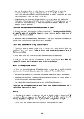 ● Are you directly involved in using them to recruit staff? E.g. to advertise
vacancies and encourage candidates to apply, or to select a shortlist.
Encourage the interviewee to describe processes in detail. If relevant, ask how
many people they have recruited in this way.
● Do you use a mix of recruitment practices (i.e. social media and traditional
methods), or have you switched to social media only? For example, do you use
social media for headhunting or other non-open recruitment? What are the
reasons for your approach?
Encourage the interviewee to describe processes in detail.
5. Why did you start using social media in recruitment? Prompts could be: looking
for specific types of candidate, industry norm, company policy, cost, ease of
access to the labour market.
6. How long have you been using these tools? Does your organisation use social
media more extensively in other areas of its business?
Costs and benefits of using social media
7. From your use of social media tools in recruitment, what do you think the
benefits, if any, have been? Probe for lower cost, access to the desired area of
the labour market.
8. Have there been any costs associated with the use of these tools?
9. How has this affected the HR processes in your organisation? E.g. does this
bypass HR in some ways? Is this an issue for the organisation?
Risks of using social media
10. Have you encountered any difficulties related to your use of social media for
recruitment or thought about any potential problems? This could include:
● privacy issues relating to candidates’ Facebook sites/social media profiles etc.
● potential discrimination (not treating all candidates equally, or having access to
private information about candidates)
● the risks or benefits of targeting a certain pool of candidates only.
Encourage the interviewee to tell a story if they have encountered issues, and to
explain how they resolved them.
Policy
11. Do you have a policy in place on the use of social media in recruitment? If
yes, can we have a copy, or can they tell us what’s in it. Who was involved in
drawing it up? How long has it been in place? What prompted the policy?
12. If not, why not, and are you thinking about putting one into place?
70
 