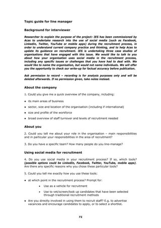 Topic guide for line manager
Background for interviewer
Researcher to explain the purpose of the project: IES has been commissioned by
Acas to undertake research into the use of social media (such as Facebook,
LinkedIn, Twitter, YouTube or mobile apps) during the recruitment process, in
order to understand current company practice and thinking, and to help Acas to
update its guidance on recruitment. IES is undertaking three case studies of
organisations that have engaged with this issue. We would like to talk to you
about how your organisation uses social media in the recruitment process,
including any specific issues or challenges that you have had to deal with. We
would like to name the organisation, but would not name individuals. We will offer
you the opportunity to check our write-up for factual accuracy before publication.
Ask permission to record – recording is for analysis purposes only and will be
deleted afterwards. If no permission given, take notes instead.
About the company
1. Could you give me a quick overview of the company, including:
● its main areas of business
● sector, size and location of the organisation (including if international)
● size and profile of the workforce
● broad overview of staff turnover and levels of recruitment needed
About you
2. Could you tell me about your role in the organisation – main responsibilities
and in particular your responsibilities in the area of recruitment?
3. Do you have a specific team? How many people do you line-manage?
Using social media for recruitment
4. Do you use social media in your recruitment process? If so, which tools?
(possible options could be LinkedIn, Facebook, Twitter, YouTube, mobile apps).
Are there any specific reasons why you chose these particular tools?
5. Could you tell me exactly how you use these tools:
● at which point in the recruitment process? Prompt for:
 Use as a vehicle for recruitment
 Use to vet/screen/look up candidates that have been selected
through traditional recruitment methods
● Are you directly involved in using them to recruit staff? E.g. to advertise
vacancies and encourage candidates to apply, or to select a shortlist.
72
 