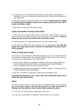● Do you use a mix of recruitment practices (i.e. social media and traditional
methods), or have you switched to social media only? What are the reasons for
your approach?
6. Why did you start using social media in recruitment? Prompts could be: looking
for specific types of candidate, industry norm, company policy, lower cost, ease of
access to the labour market.
7. How long have you been using these tools?
Costs and benefits of using social media
7. From your use of social media tools in recruitment, what benefits, if any, do
you think there have been, from your point of view as a line manager? Probe for
quicker process, access to the desired area of the labour market.
8. Have there been any costs associated with the use of these tools?
9. How has this affected the HR processes in your organisation? E.g. does this
bypass HR in some ways? Is this an issue for the organisation? Have you found it
to be a problem?
Risks of using social media
10. Have you encountered any difficulties related to your use of social media for
recruitment or thought about any potential problems? Do you think that these are
an issue for your organisation? This could include:
● privacy issues relating to candidates’ Facebook sites/social media profiles etc.
Have you been in a situation where you had access to private information
about a candidate? If so, how did you deal with this?
● potential discrimination (not treating all candidates equally, or having access to
private information about candidates)
● the risks or benefits of targeting a certain pool of candidates only.
Encourage the interviewee to tell a story if they have encountered issues, and to
explain how they resolved them.
Policy
11. Do you have a policy in place on the use of social media in recruitment? If
yes, can we have a copy, or can they tell us what’s in it. Who was involved in
drawing it up? How long has it been in place? What prompted the policy?
12. If not, do you think that the organisation needs one?
13. If you do, do you follow it in general? Do you think that it is useful?
73
 