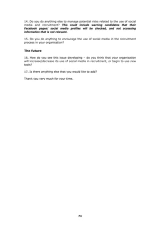 74
14. Do you do anything else to manage potential risks related to the use of social
media and recruitment? This could include warning candidates that their
Facebook pages/ social media profiles will be checked, and not accessing
information that is not relevant.
15. Do you do anything to encourage the use of social media in the recruitment
process in your organisation?
The future
16. How do you see this issue developing – do you think that your organisation
will increase/decrease its use of social media in recruitment, or begin to use new
tools?
17. Is there anything else that you would like to add?
Thank you very much for your time.
 