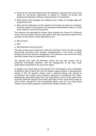 ● What are the risks and opportunities that employers associate with using social
media for recruitment, particularly in relation to violation of privacy and
employment legislation relating to discrimination in recruitment?
● What policies and strategies do employers put in place to manage legal and
reputational risks?
● What are the implications of this research for provision of advice to managers,
individual workers and employer and employee representative bodies on using
social media for recruitment purposes?
This research has attempted to answer these questions by means of a literature
review and case studies of three organisations that have used social media for the
purposes of recruitment. These organisations are:
● Pets at Home
● G4S
● Monmouthshire County Council.
The case studies were carried out in February and March 2013 and each involved
face-to-face interviews with company representatives in the areas of digital
strategy and human resource management. The interviews were carried out using
discussion guides that are appended to this report.
The findings from both the literature review and the case studies will be
presented thematically together, with the backgrounds to the case study
organisations presented at the end of the report.
In addition, this report draws on the results of an online panel survey undertaken
on behalf of Acas in March 2013 by the research agency Accent. A representative
sample of 401 HR decision makers (with a decision-making role relating to
recruitment) were polled using questions designed to complement this study.
Respondents were asked about their own organisation’s use of social media when
recruiting staff with regard to the extent and types of their social media usage as
well as their rationale for and uncertainties about using (or not using) social
media to recruit staff. Appendix 2 presents the headline results in full.
3
 