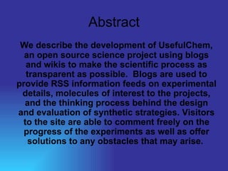 Abstract We describe the development of UsefulChem, an open source science project using blogs and wikis to make the scientific process as transparent as possible.  Blogs are used to provide RSS information feeds on experimental details, molecules of interest to the projects, and the thinking process behind the design and evaluation of synthetic strategies. Visitors to the site are able to comment freely on the progress of the experiments as well as offer solutions to any obstacles that may arise.   