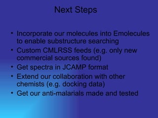 Next Steps Incorporate our molecules into Emolecules to enable substructure searching Custom CMLRSS feeds (e.g. only new commercial sources found) Get spectra in JCAMP format Extend our collaboration with other chemists (e.g. docking data) Get our anti-malarials made and tested 