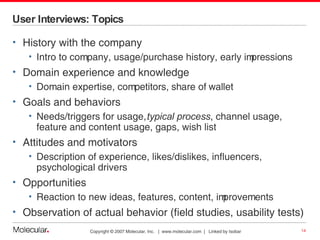 User Interviews: Topics History with the company Intro to company, usage/purchase history, early impressions Domain experience and knowledge Domain expertise, competitors, share of wallet Goals and behaviors Needs/triggers for usage,  typical process , channel usage,  feature and content usage, gaps, wish list Attitudes and motivators Description of experience, likes/dislikes, influencers, psychological drivers Opportunities Reaction to new ideas, features, content, improvements Observation of actual behavior (field studies, usability tests) 
