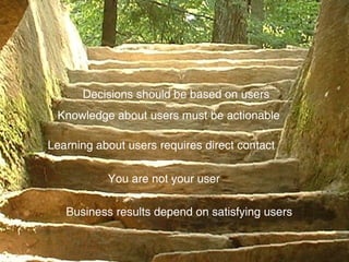 Business results depend on satisfying users You are not your user Learning about users requires direct contact Knowledge about users must be actionable Decisions should be based on users 