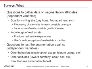 Surveys: What Questions to gather data on segmentation attributes (dependent variables) Goal for visiting site (buy home, find apartment, etc.) Frequency of site visits for each possible user goal Importance of each possible goal to the user Knowledge of real estate Previous real estate experiences User’s self-perception of real estate expertise Questions to test the segmentation against  (independent variables) Other behaviors (site/channel usage, feature usage, etc.) Other attitudes (toward company, about self, etc.) New features and content to test 