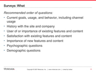Surveys: What Recommended order of questions: Current goals, usage, and behavior, including channel usage History with the site and company User of or importance of existing features and content Satisfaction with existing features and content Importance of new features and content Psychographic questions Demographic questions 