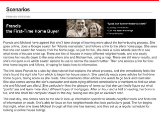 Scenarios Francis and Michael have agreed that she’ll take charge of learning more about the home-buying process. She goes online, does a Google search for “Atlanta real estate,” and follows a link to the site’s home page. She sees that she can search for houses from the home page, so just for fun, she does a quick Atlanta search to see what kinds of houses show up. There are lots of houses in many different neighborhoods, and she easily narrows her results down to the area where she and Michael live, using a map. There are still many results, and she’s not quite sure which search options to use to narrow the search further. Then she notices a link for first-time home buyers and follows, it hoping for basic how-to information. The link takes Francis to a step-by-step tutorial that explains the whole process, and she immediately feels like she’s found the right site from which to begin her house search. She carefully reads some articles for first-time home buyers, taking notes as she reads. She bookmarks other articles she wants to go back and read later. She also comes across the site’s calculator and starts trying different combinations of numbers to find out what she and Michael can afford. She particularly likes the glossary of terms so that she can finally figure out what “points” are and learn more about different types of mortgages. After an hour and a half of reading, her brain is full, and she shuts her computer down for the day, feeling like she got an excellent start. The next day, she comes back to the site to look up information specific to Atlanta neighborhoods and finds lots of information on each. She’s able to focus on five neighborhoods that look particularly good. The fun begins that night, when she takes Michael through all that she has learned, and they set up a regular schedule for looking at online house listings. 