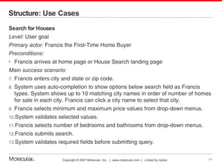 Structure: Use Cases  Search for Houses Level:  User goal Primary actor:  Francis the First-Time Home Buyer Preconditions:   Francis arrives at home page or House Search landing page Main success scenario: Francis enters city and state or zip code. System uses auto-completion to show options below search field as Francis types. System shows up to 10 matching city names in order of number of homes for sale in each city. Francis can click a city name to select that city. Francis selects minimum and maximum price values from drop-down menus. System validates selected values. Francis selects number of bedrooms and bathrooms from drop-down menus. Francis submits search. System validates required fields before submitting query. 