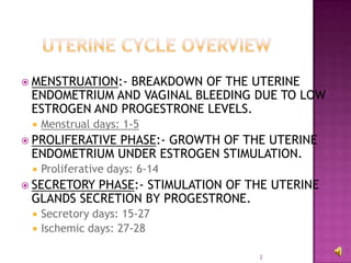 2UTERINE CYCLE OverviewMENSTRUATION:- BREAKDOWN OF THE UTERINE ENDOMETRIUM AND VAGINAL BLEEDING DUE TO LOW ESTROGEN AND PROGESTRONE LEVELS.Menstrual days: 1-5PROLIFERATIVE PHASE:- GROWTH OF THE UTERINE ENDOMETRIUM UNDER ESTROGEN STIMULATION.Proliferative days: 6-14SECRETORY PHASE:- STIMULATION OF THE UTERINE GLANDS SECRETION BY PROGESTRONE.Secretory days: 15-27Ischemic days: 27-28