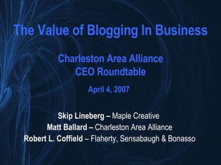 The Value of Blogging In Business Charleston Area Alliance CEO Roundtable April 4, 2007   Skip Lineberg –  Maple Creative   Matt Ballard –  Charleston Area Alliance Robert L. Coffield  – Flaherty, Sensabaugh & Bonasso 