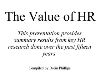 The Value of HR This presentation provides summary results from key HR research done over the past fifteen years. Compiled by Darin Phillips 