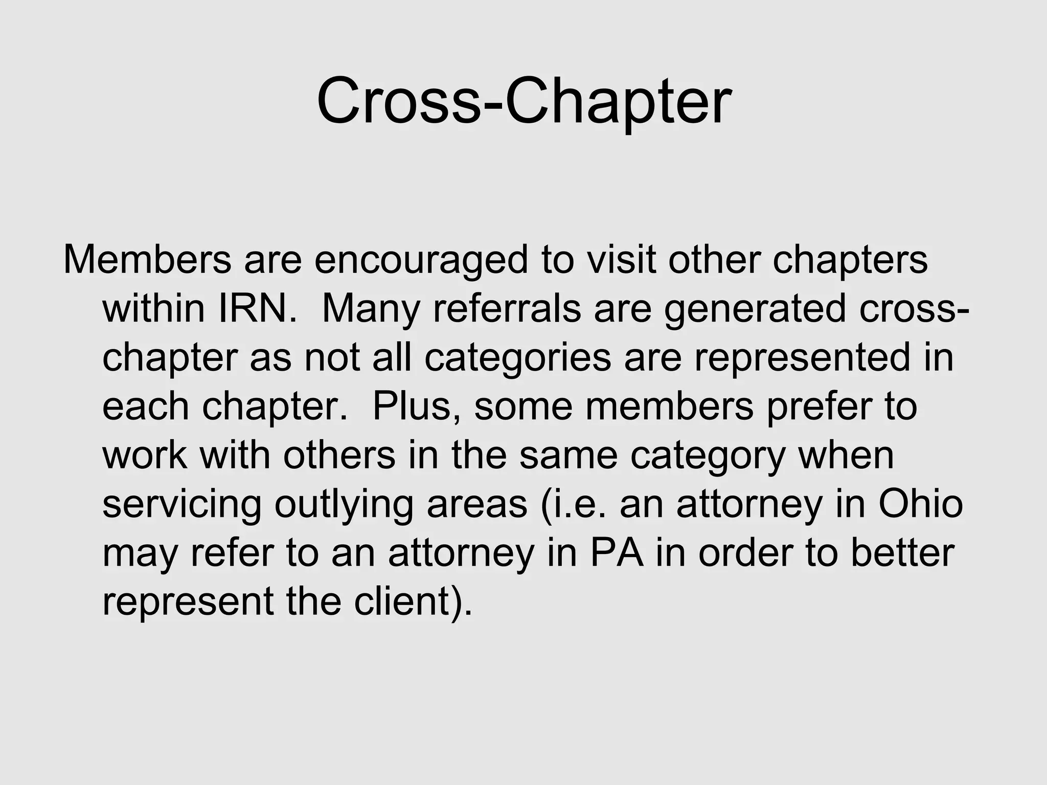 Cross-Chapter Members are encouraged to visit other chapters within IRN.  Many referrals are generated cross-chapter as not all categories are represented in each chapter.  Plus, some members prefer to work with others in the same category when servicing outlying areas (i.e. an attorney in Ohio may refer to an attorney in PA in order to better represent the client). 