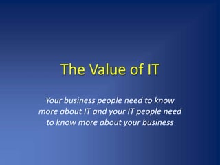 The Value of IT Your business people need to know more about IT and your IT people need to know more about your business 