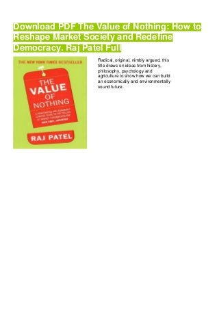 Download PDF The Value of Nothing: How to
Reshape Market Society and Redefine
Democracy. Raj Patel Full
Radical, original, nimbly argued, this
title draws on ideas from history,
philosophy, psychology and
agriculture to show how we can build
an economically and environmentally
sound future.
 