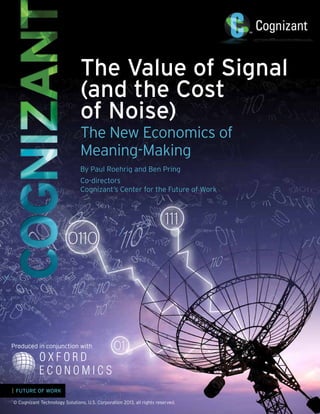 The Value of Signal
(and the Cost
of Noise)
The New Economics of
Meaning-Making
By Paul Roehrig and Ben Pring
Co-directors
Cognizant’s Center for the Future of Work

Produced in conjunction with

| FUTURE OF WORK
© Cognizant Technology Solutions, U.S. Corporation 2013, all rights reserved.

 