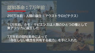 認知革命：7万年前
250万年前：人類の誕生（アウストラロピテクス）
15万年前、ホモ・サピエンスは人類のひとつの種として
東アフリカに誕生した
7万年前の認知革命によって
「存在しない概念を共有する能力」を手に入れた
 