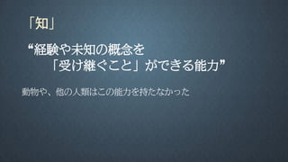 「知」
“経験や未知の概念を
「受け継ぐこと」ができる能力”
動物や、他の人類はこの能力を持たなかった
 