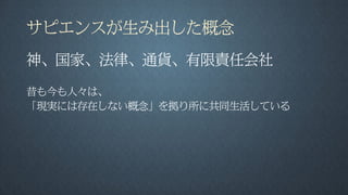 サピエンスが生み出した概念
神、国家、法律、通貨、有限責任会社
昔も今も人々は、
「現実には存在しない概念」を拠り所に共同生活している
 
