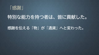 「感謝」
特別な能力を持つ者は、皆に貢献した。
感謝を伝える「物」が「通貨」へと変わった。
 