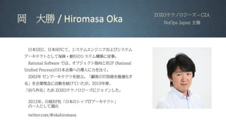 岡 大勝 / Hiromasa Oka
ZOZOテクノロジーズ – CZA
NoOps Japan 主催
2013年、日経BP社「日本のトップITアーキテクト」
の一人として選出
twitter.com/@okahiromasa
日本DEC、日本HPにて、システムエンジニアおよびシステム
アーキテクトとして保険・銀行のシステム構築に従事。
Rational Software では、オブジェクト指向とRUP (Rational
Unified Process)の日本企業への導入に力を注ぐ。
2003年 ゼンアーキテクツを設立。「顧客のIT投資を最適化す
る」を企業理念に活動を続けていたが、2019年春、
「自ら作る」ため ZOZOテクノロジーズにジョインした。
 