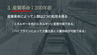 3. 産業革命：200年前
産業革命によって人類は2つの知見を得る
「エネルギーを他のエネルギーに変換可能である」
「パイプラインによって大量生産と大量供給が可能である」
 