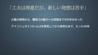 「工夫は得意だが、新しい発想は苦手」
火薬の発明から、爆発力の動力への変換まで500年かかった
アインシュタインE=mc2を発見してから実用化まで、たった40年
 