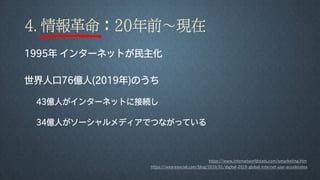 4. 情報革命：20年前～現在
1995年 インターネットが民主化
世界人口76億人(2019年)のうち
43億人がインターネットに接続し
34億人がソーシャルメディアでつながっている
https://www.internetworldstats.com/emarketing.htm
https://wearesocial.com/blog/2019/01/digital-2019-global-internet-use-accelerates
 