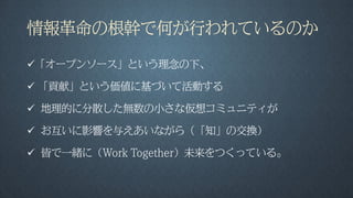 情報革命の根幹で何が行われているのか
「オープンソース」という理念の下、
 「貢献」という価値に基づいて活動する
 地理的に分散した無数の小さな仮想コミュニティが
 お互いに影響を与えあいながら（「知」の交換）
 皆で一緒に（Work Together）未来をつくっている。
 