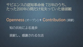 サピエンスの認知革命後 7万年のうち、
たった200年の間だけ見失っていた価値観
Openness (オープン) + Contribution (貢献)
知の共有による進歩
貢献し、感謝される生活
 