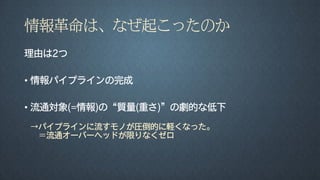 情報革命は、なぜ起こったのか
理由は2つ
• 情報パイプラインの完成
• 流通対象(=情報)の“質量(重さ)”の劇的な低下
→パイプラインに流すモノが圧倒的に軽くなった。
＝流通オーバーヘッドが限りなくゼロ
 