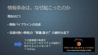 情報革命は、なぜ起こったのか
理由は2つ
• 情報パイプラインの完成
• 流通対象(=情報)の“質量(重さ)”の劇的な低下
この価値観の転換を
システムアーキテクチャの設計に
活かせるんじゃないか？
→ NoOps
https://noops.connpass.com/
 