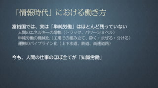 「情報時代」における働き方
富裕国では、実は「単純労働」はほとんど残っていない
人間のエネルギーの増幅（トラック、パワーショベル）
単純労働の機械化（工場での組み立て、砕く・まぜる・分ける）
運搬のパイプライン化（上下水道、鉄道、高速道路）
今も、人間の仕事のほぼ全てが「知識労働」
 