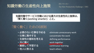 知識労働の生産性向上施策
• 必要のない仕事をやめる eliminate unnecessary work
• 仕事に集中する concentrate the work
• 生産性の意味を考える defining performance
• 共に働く work together
• 継続して学習する continuous learning
• 他人に教える teach others
P.F.ドラッカー
The New Productivity Challenge / 1991
知識労働やサービス労働における最大の生産性向上施策は、
「賢く働く(working smarter)」こと。
「賢く働く」ための6原則
 