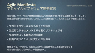 Agile Manifesto
アジャイルソフトウェア開発宣言
私たちは、ソフトウェア開発の実践あるいは実践を手助けをする活動を通じて、よりよい
開発方法を見つけだそうとしている。この活動を通して、私たちは以下の価値に至った。
• プロセスやツールよりも個人と対話を
• 包括的なドキュメントよりも動くソフトウェアを
• 契約交渉よりも顧客との協調を
• 計画に従うことよりも変化への対応を
価値とする。すなわち、左記のことがらに価値があることを認めながらも、
私たちは右記のことがらにより価値をおく。
http://agilemanifesto.org / 2001
 