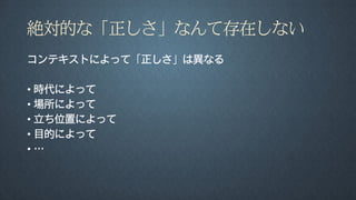 絶対的な「正しさ」なんて存在しない
コンテキストによって「正しさ」は異なる
• 時代によって
• 場所によって
• 立ち位置によって
• 目的によって
• …
 