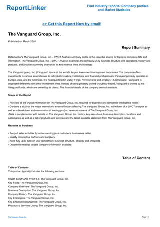 Find Industry reports, Company profiles
ReportLinker                                                                       and Market Statistics



                                 >> Get this Report Now by email!

The Vanguard Group, Inc.
Published on March 2010

                                                                                                             Report Summary

Datamonitor's The Vanguard Group, Inc. - SWOT Analysis company profile is the essential source for top-level company data and
information. The Vanguard Group, Inc. - SWOT Analysis examines the company's key business structure and operations, history and
products, and provides summary analysis of its key revenue lines and strategy.


The Vanguard group, Inc. (Vanguard) is one of the world's largest investment management companies. The company offers
investments in various asset classes to individual investors, institutions, and financial professionals. Vanguard primarily operates in
Europe, Asia, and the Americas. It is headquartered in Valley Forge, Pennsylvania and employs 12,500 people. Vanguard is
organized differently from other investment firms. Instead of being privately owned or publicly traded, Vanguard is owned by the
Vanguard funds, which are owned by its clients. The financial details of the company are not available.


Scope of the Report


- Provides all the crucial information on The Vanguard Group, Inc. required for business and competitor intelligence needs
- Contains a study of the major internal and external factors affecting The Vanguard Group, Inc. in the form of a SWOT analysis as
well as a breakdown and examination of leading product revenue streams of The Vanguard Group, Inc.
-Data is supplemented with details on The Vanguard Group, Inc. history, key executives, business description, locations and
subsidiaries as well as a list of products and services and the latest available statement from The Vanguard Group, Inc.


Reasons to Purchase


- Support sales activities by understanding your customers' businesses better
- Qualify prospective partners and suppliers
- Keep fully up to date on your competitors' business structure, strategy and prospects
- Obtain the most up to date company information available




                                                                                                              Table of Content

Table of Contents
This product typically includes the following sections:


SWOT COMPANY PROFILE: The Vanguard Group, Inc.
Key Facts: The Vanguard Group, Inc.
Company Overview: The Vanguard Group, Inc.
Business Description: The Vanguard Group, Inc.
Company History: The Vanguard Group, Inc.
Key Employees: The Vanguard Group, Inc.
Key Employee Biographies: The Vanguard Group, Inc.
Products & Services Listing: The Vanguard Group, Inc.



The Vanguard Group, Inc.                                                                                                         Page 1/4
 