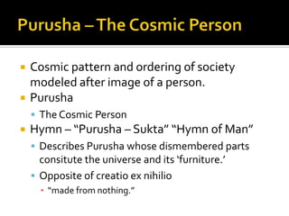 Purusha-Sukta, The Hymn of ManThe Purusha (the Supreme Being), who has thousands of heads, thousands of eyes and thousands of feet enveloped the earth on all sides and stood beyond it in the ten directions of space.All this is the Purusha only; all that has been and all that will be. And He is the Lord of Immortality, which (also) grows by food.Such is His greatness, but the Purusha is greater than this. All beings make up only one-quarter of Him. Three-quarters of Him which are immortal are in Heaven.Three-quarters of the Purusha ascended high; one-quarter was here, again and again. And, diversified in form, it moved to the animate and inanimate world.From That was born Virat (the totality of beings). From Virat was the Purusha born. As soon as He was born, He spread over the earth both in front and behind.When the devas (gods) performed a sacrifice with the Purusha as the offering, the season of spring was the molten butter (used in all sacrifices), summer the sacred fuel and autumn the oblation.
