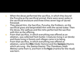 Horses were born of it, and animals with two rows of teeth. Cows were born of it, and so were goats and sheep.When they cut up the Purusha, into how many parts did they divide Him? What did they call His mouth, His two arms, His two thighs and His two feet?The Brahmana was His mouth, the two arms became the Kshatriya, and His two thighs became the Vaisya. Of his two feet was the Sudra born. The moon was born of His mind. The Sun was born of His two eyes. Indra Agni were born of His mouth. Vayu was born of His Praana (life-breath).