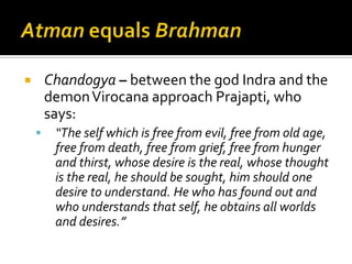 Atman equals BrahmanHowever, god Indra took 101 years to understand that desire is a function of the senses and that this is not the way to self-realization, rather a deep insight into the self through knowledge and reflection is ultimately necessary.Rest of Chandogya Upanishad presents the central teachings on the self, its various states, (‘inner space’ and in sleep, its fate at death, and its quest for immortality.)