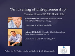 “An Evening of Entrepreneurship”
                      Tuesday, October 25th 2011 7PM to 8PM
                      Michael D Butler – Founder M3 New Media
                      Topic: Digital Marketing Strategy

                      Learn more at M3NewMedia.Net


                      Nathan R Mitchell – Founder Clutch Consulting
                      Topic: Fundamentals of Success

                      Learn more at ClutchConsulting.Net




Follow Us On Twitter: @MichaelButlerSr & @C_Consultingllc
 