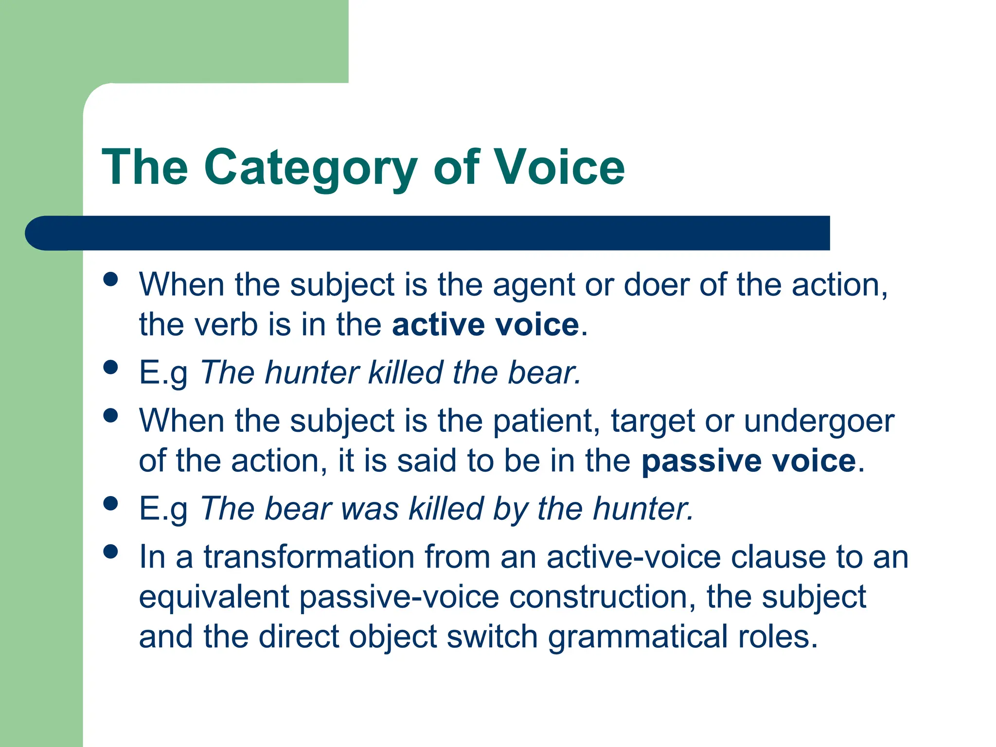 The Category of Voice
 When the subject is the agent or doer of the action,
the verb is in the active voice.
 E.g The hunter killed the bear.
 When the subject is the patient, target or undergoer
of the action, it is said to be in the passive voice.
 E.g The bear was killed by the hunter.
 In a transformation from an active-voice clause to an
equivalent passive-voice construction, the subject
and the direct object switch grammatical roles.
 