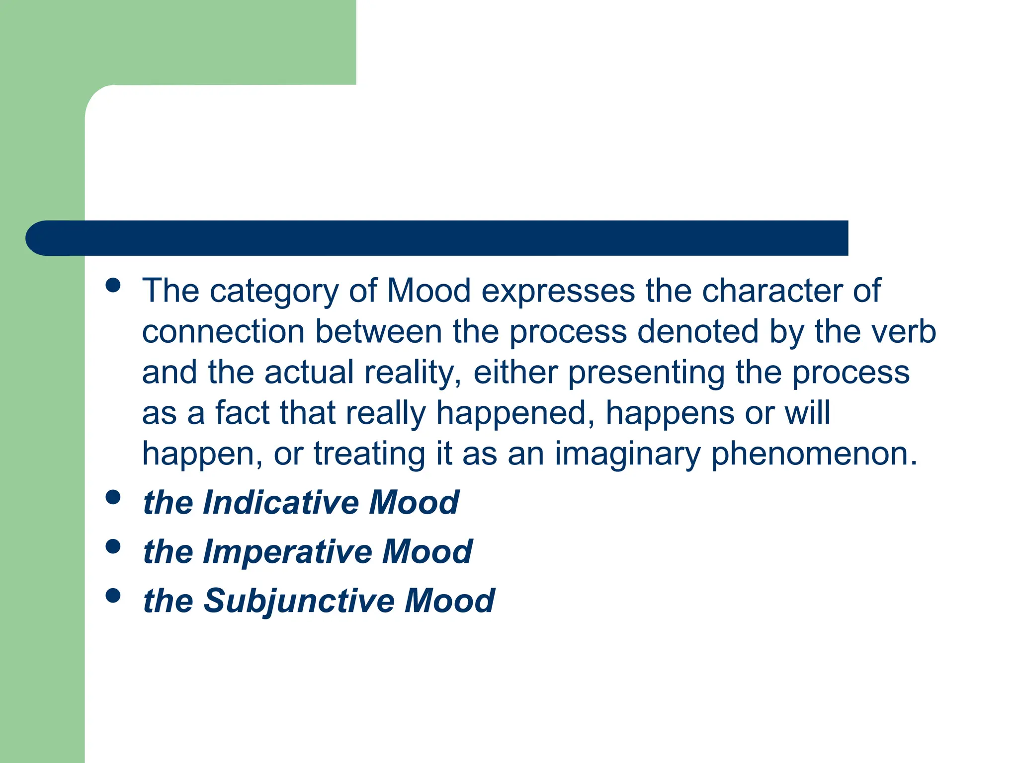  The category of Mood expresses the character of
connection between the process denoted by the verb
and the actual reality, either presenting the process
as a fact that really happened, happens or will
happen, or treating it as an imaginary phenomenon.
 the Indicative Mood
 the Imperative Mood
 the Subjunctive Mood
 