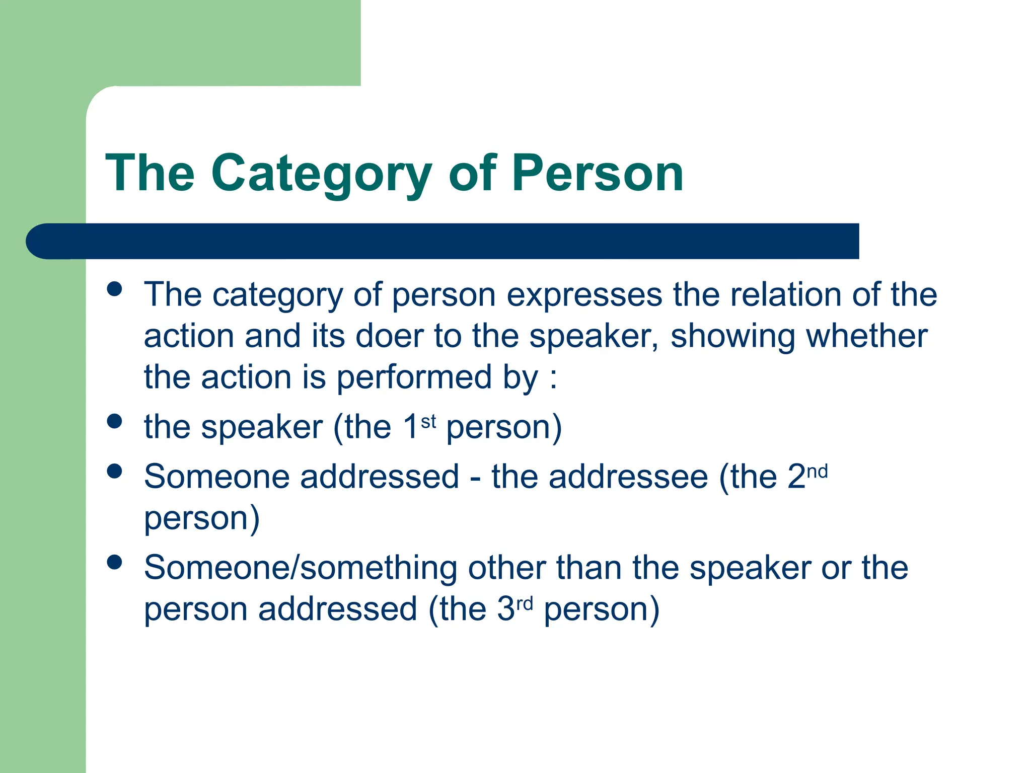 The Category of Person
 The category of person expresses the relation of the
action and its doer to the speaker, showing whether
the action is performed by :
 the speaker (the 1st
person)
 Someone addressed - the addressee (the 2nd
person)
 Someone/something other than the speaker or the
person addressed (the 3rd
person)
 
