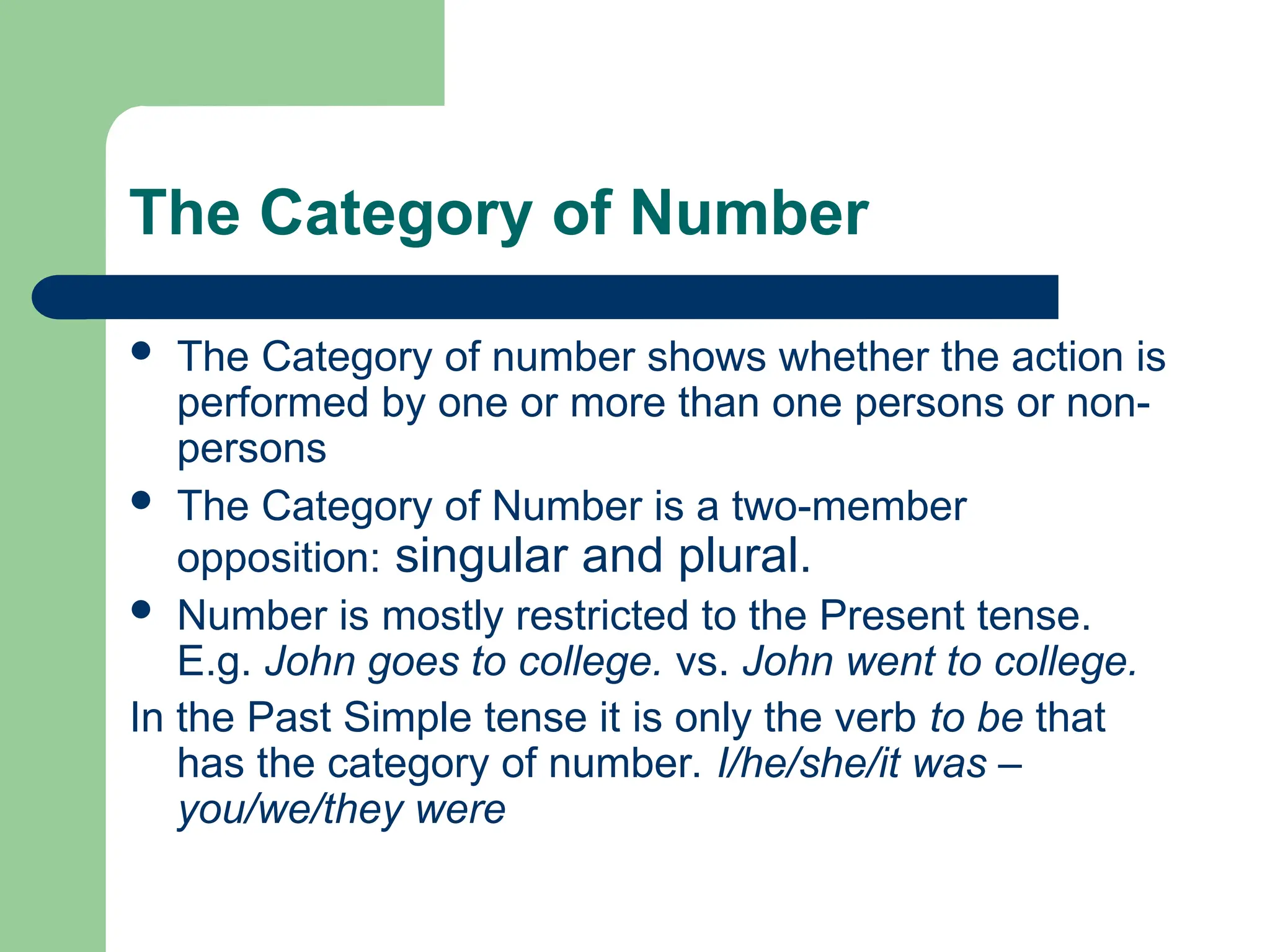 The Category of Number
 The Category of number shows whether the action is
performed by one or more than one persons or non-
persons
 The Category of Number is a two-member
opposition: singular and plural.
 Number is mostly restricted to the Present tense.
E.g. John goes to college. vs. John went to college.
In the Past Simple tense it is only the verb to be that
has the category of number. I/he/she/it was –
you/we/they were
 