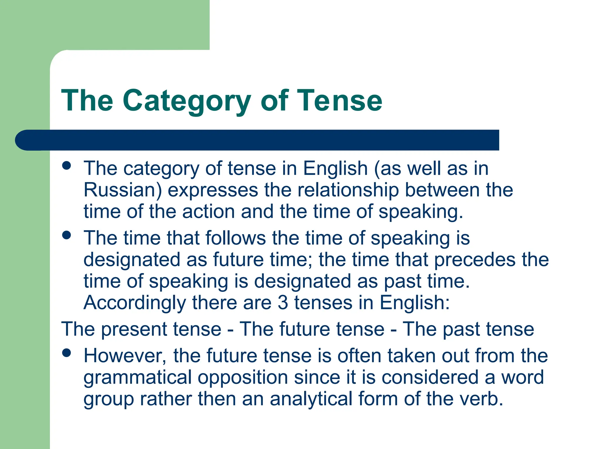 The Category of Tense
 The category of tense in English (as well as in
Russian) expresses the relationship between the
time of the action and the time of speaking.
 The time that follows the time of speaking is
designated as future time; the time that precedes the
time of speaking is designated as past time.
Accordingly there are 3 tenses in English:
The present tense - The future tense - The past tense
 However, the future tense is often taken out from the
grammatical opposition since it is considered a word
group rather then an analytical form of the verb.
 