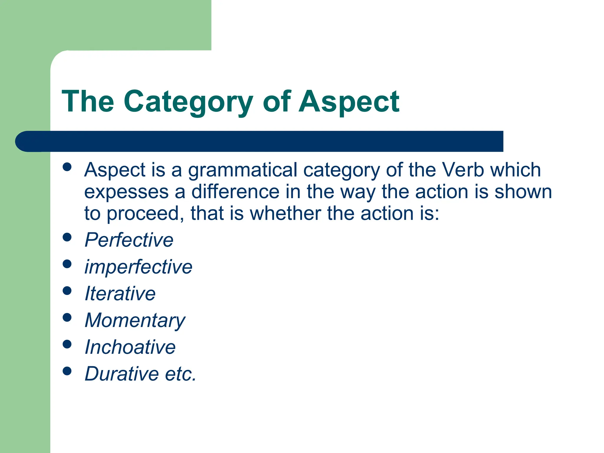The Category of Aspect
 Aspect is a grammatical category of the Verb which
expesses a difference in the way the action is shown
to proceed, that is whether the action is:
 Perfective
 imperfective
 Iterative
 Momentary
 Inchoative
 Durative etc.
 