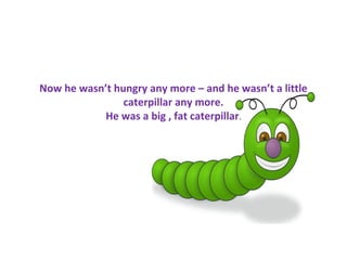 Now he wasn’t hungry any more – and he wasn’t a little
                caterpillar any more.
           He was a big , fat caterpillar.
 