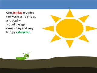 One Sunday morning
the warm sun came up
and pop! –
 out of the egg
came a tiny and very
hungry caterpillar.
 